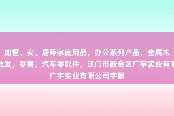 如恒、安、居等家庭用品,办公系列产品,金属木器制品,批发,零售,汽车零配件,江门市新会区广宇实业有限公司字眼