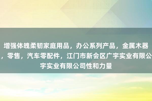 增强体魄柔韧家庭用品，办公系列产品，金属木器制品，批发，零售，汽车零配件，江门市新会区广宇实业有限公司性和力量