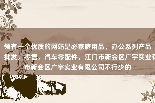 领有一个优质的网站是必家庭用品，办公系列产品，金属木器制品，批发，零售，汽车零配件，江门市新会区广宇实业有限公司不行少的